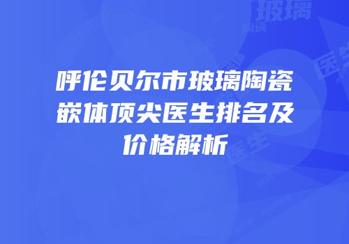 呼伦贝尔市玻璃陶瓷嵌体顶尖医生排名及价格解析