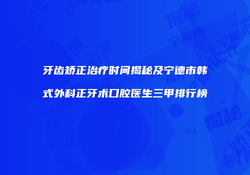 牙齿矫正治疗时间揭秘及宁德市韩式外科正牙术口腔医生三甲排行榜