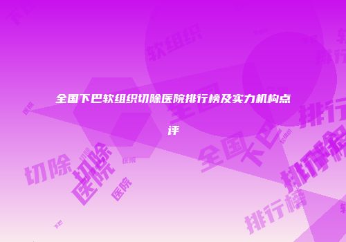 全国下巴软组织切除医院排行榜及实力机构点评