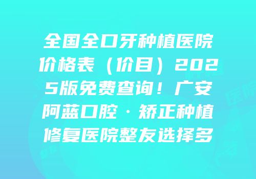 全国全口牙种植医院价格表（价目）2025版免费查询！广安阿蓝口腔·矫正种植修复医院整友选择多