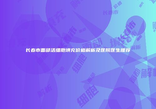 长春市面部活细胞填充价格解析及医院医生推荐