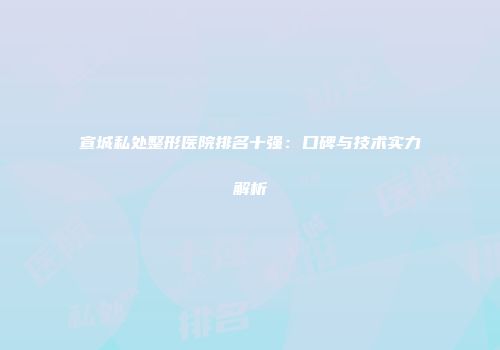 宣城私处整形医院排名十强：口碑与技术实力解析