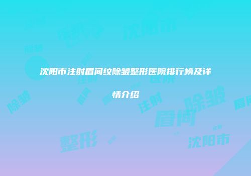 沈阳市注射眉间纹除皱整形医院排行榜及详情介绍