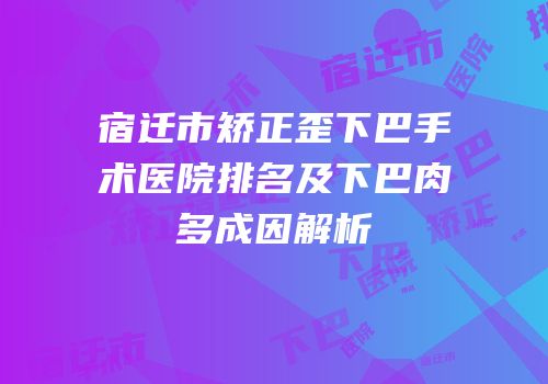 宿迁市矫正歪下巴手术医院排名及下巴肉多成因解析