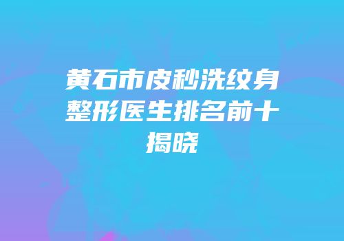 黄石市皮秒洗纹身整形医生排名前十揭晓