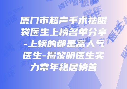 厦门市超声手术祛眼袋医生上榜名单分享-上榜的都是高人气医生-揭黎明医生实力常年稳居榜首
