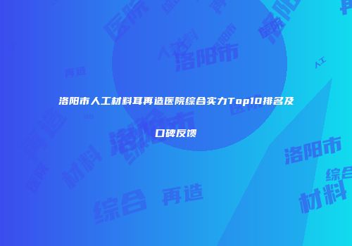 洛阳市人工材料耳再造医院综合实力Top10排名及口碑反馈