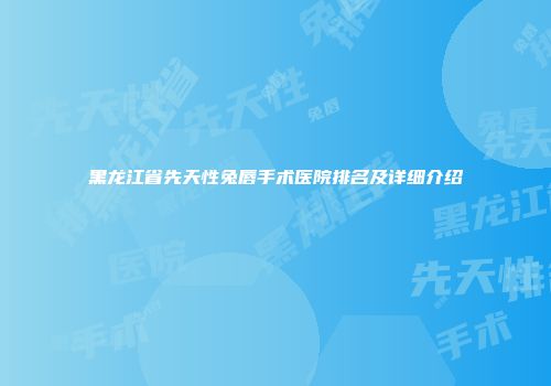黑龙江省先天性兔唇手术医院排名及详细介绍