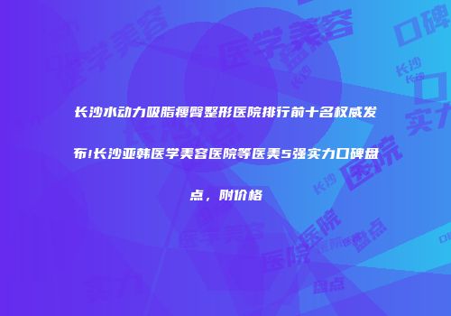 长沙水动力吸脂瘦臀整形医院排行前十名权威发布!长沙亚韩医学美容医院等医美5强实力口碑盘点，附价格