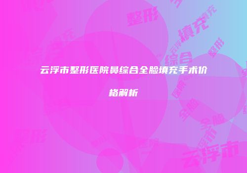 云浮市整形医院鼻综合全脸填充手术价格解析