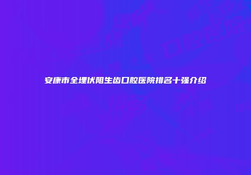 安康市全埋伏阻生齿口腔医院排名十强介绍