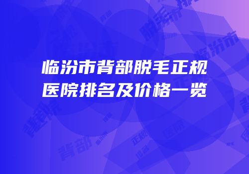 临汾市背部脱毛正规医院排名及价格一览