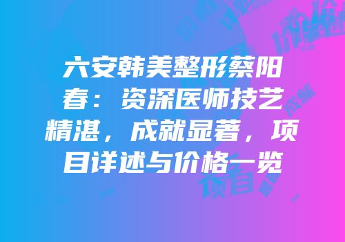 六安韩美整形蔡阳春：资深医师技艺精湛，成就显著，项目详述与价格一览