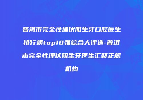 普洱市完全性埋伏阻生牙口腔医生排行榜top10强综合大评选-普洱市完全性埋伏阻生牙医生汇聚正规机构