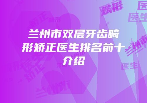 兰州市双层牙齿畸形矫正医生排名前十介绍