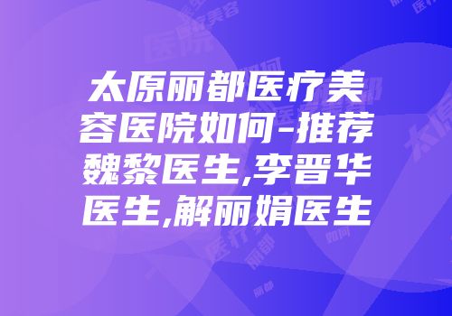 太原丽都医疗美容医院如何-推荐魏黎医生,李晋华医生,解丽娟医生