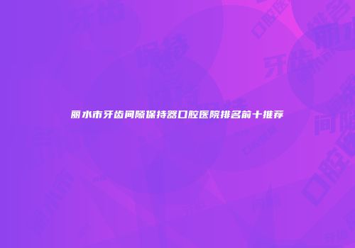 丽水市牙齿间隙保持器口腔医院排名前十推荐