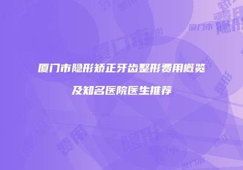 厦门市隐形矫正牙齿整形费用概览及知名医院医生推荐