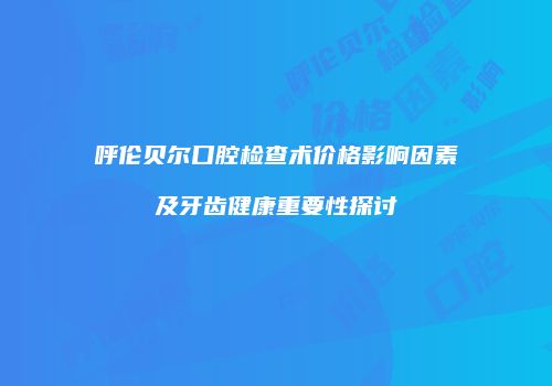呼伦贝尔口腔检查术价格影响因素及牙齿健康重要性探讨