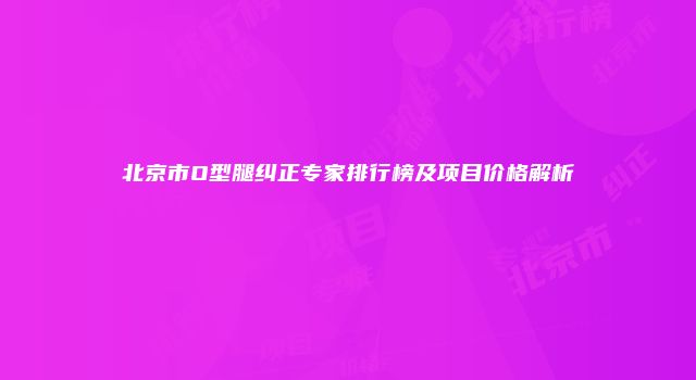 北京市O型腿纠正专家排行榜及项目价格解析