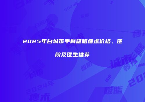 2025年白城市手臂吸脂瘦术价格、医院及医生推荐