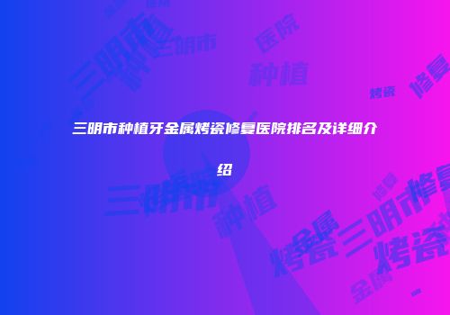 三明市种植牙金属烤瓷修复医院排名及详细介绍