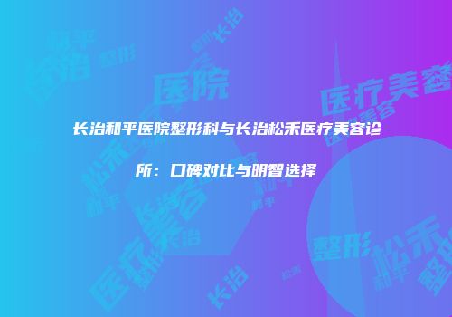 长治和平医院整形科与长治松禾医疗美容诊所：口碑对比与明智选择