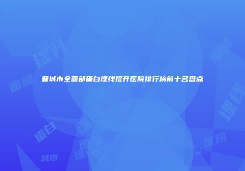 晋城市全面部蛋白埋线提升医院排行榜前十名盘点