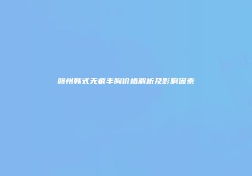赣州韩式无痕丰胸价格解析及影响因素