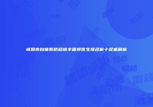 咸阳市自体脂肪移植丰面颊医生排名前十权威解析