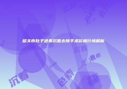 韶关市肚子色素沉着去除手术价格行情解析