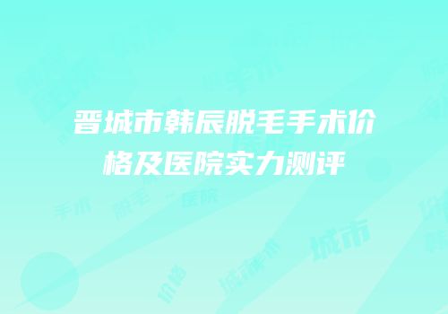 晋城市韩辰脱毛手术价格及医院实力测评