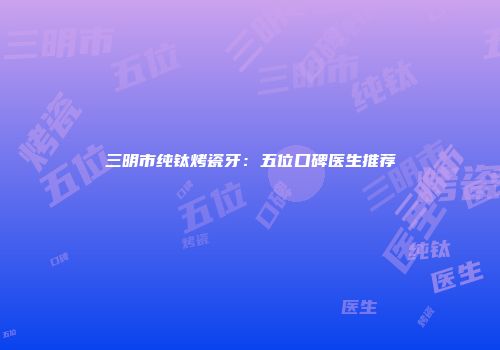 三明市纯钛烤瓷牙：五位口碑医生推荐