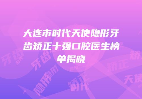 大连市时代天使隐形牙齿矫正十强口腔医生榜单揭晓