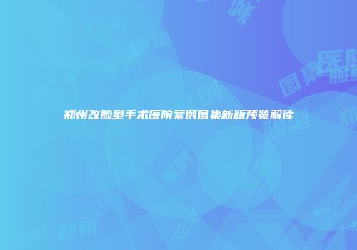 郑州改脸型手术医院案例图集新版预览解读