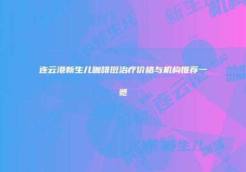 连云港新生儿咖啡斑治疗价格与机构推荐一览