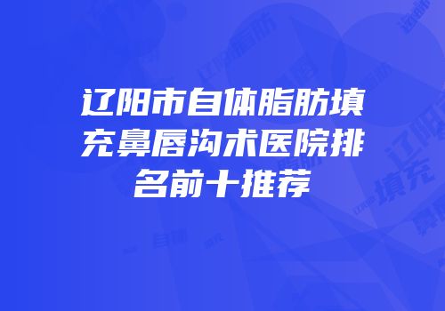 辽阳市自体脂肪填充鼻唇沟术医院排名前十推荐