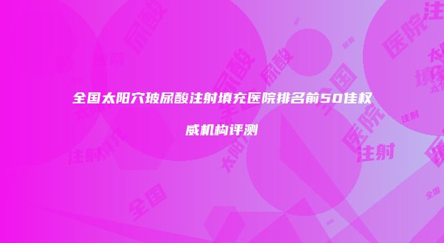 全国太阳穴玻尿酸注射填充医院排名前50佳权威机构评测