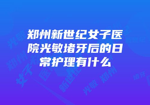 郑州新世纪女子医院光敏堵牙后的日常护理有什么