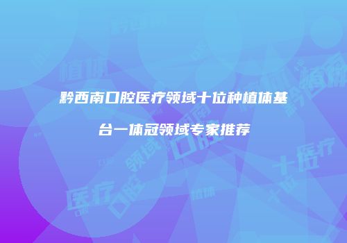 黔西南口腔医疗领域十位种植体基台一体冠领域专家推荐