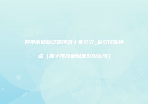 四平市修复隐睾医院十家公立_私立任你挑选（四平市修复隐睾整形医院）