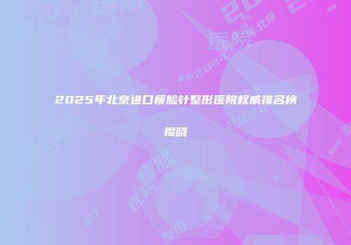 2025年北京进口瘦脸针整形医院权威排名榜揭晓
