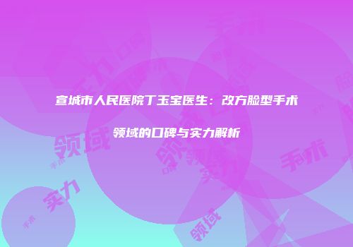 宣城市人民医院丁玉宝医生：改方脸型手术领域的口碑与实力解析