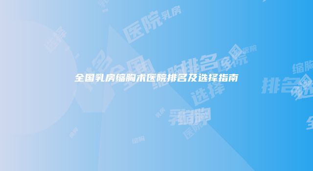 全国乳房缩胸术医院排名及选择指南