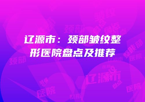 辽源市：颈部皱纹整形医院盘点及推荐