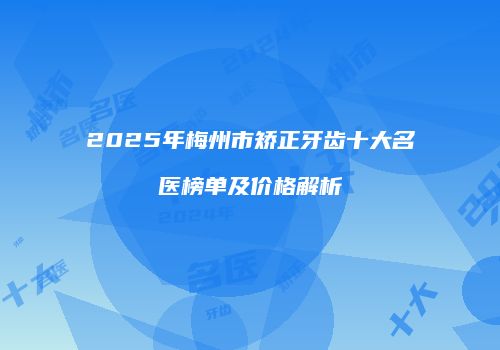 2025年梅州市矫正牙齿十大名医榜单及价格解析