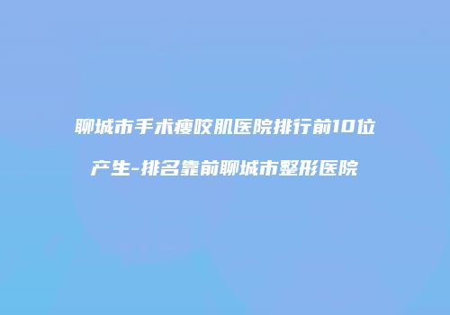 聊城市手术瘦咬肌医院排行前10位产生-排名靠前聊城市整形医院