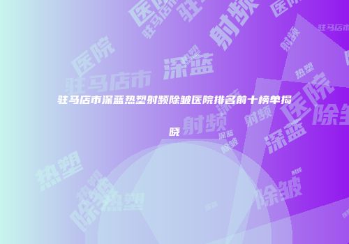 驻马店市深蓝热塑射频除皱医院排名前十榜单揭晓