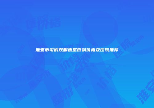淮安市切割双眼皮整形科价格及医院推荐