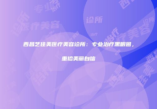 西昌艺佳美医疗美容诊所：专业治疗黑眼圈，重拾美丽自信